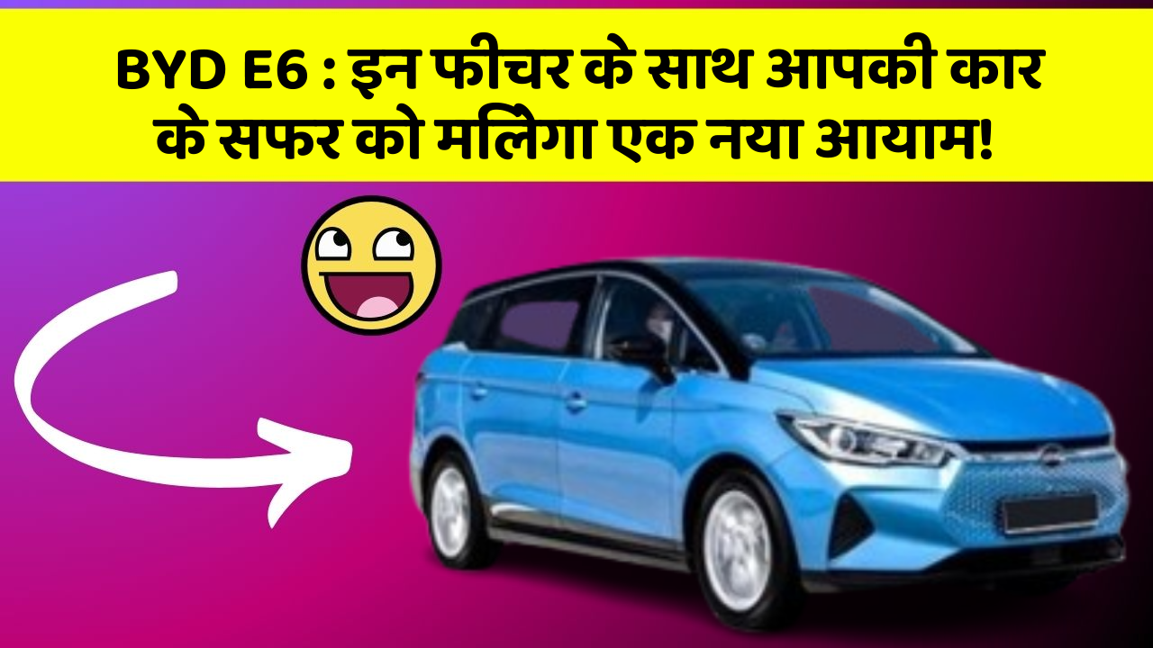 BYD E6: इन फीचर के साथ आपकी कार के सफर को मिलेगा एक नया आयाम!