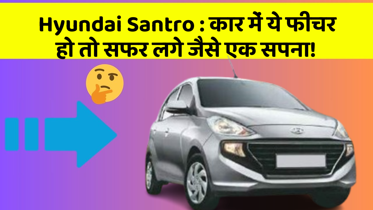 Hyundai Santro : कार में ये फीचर हो तो सफर लगे जैसे एक सपना!